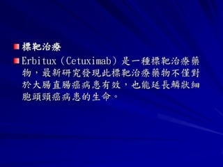 標靶治療
Erbitux（Cetuximab）是一種標靶治療藥
物，最新研究發現此標靶治療藥物不僅對
於大腸直腸癌病患有效，也能延長鱗狀細
胞頭頸癌病患的生命。
 