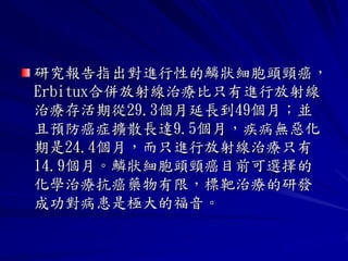 研究報告指出對進行性的鱗狀細胞頭頸癌，
Erbitux合併放射線治療比只有進行放射線
治療存活期從29.3個月延長到49個月；並
且預防癌症擴散長達9.5個月，疾病無惡化
期是24.4個月，而只進行放射線治療只有
14.9個月。鱗狀細胞頭頸癌目前可選擇的
化學治療抗癌藥物有限，標靶治療的研發
成功對病患是極大的福音。
 