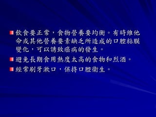 飲食要正常，食物營養要均衡。有時維他
命或其他營養要素缺乏所造成的口腔粘膜
變化，可以誘致癌病的發生。
避免長期食用熱度太高的食物和烈酒。
經常刷牙漱口，保持口腔衛生。
 