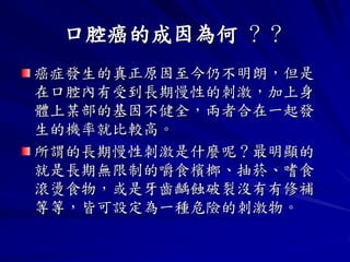 口腔癌的成因為何 ？？
癌症發生的真正原因至今仍不明朗，但是
在口腔內有受到長期慢性的刺激，加上身
體上某部的基因不健全，兩者合在一起發
生的機率就比較高。
所謂的長期慢性刺激是什麼呢？最明顯的
就是長期無限制的嚼食檳榔、抽菸、嗜食
滾燙食物，或是牙齒齲蝕破裂沒有有修補
等等，皆可設定為一種危險的刺激物。
 