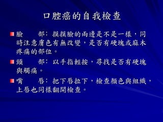 口腔癌的自我檢查
臉  部﹕摸摸臉的兩邊是不是一樣，同
時注意膚色有無改變，是否有硬塊或麻木
疼痛的部位。
頸  部﹕以手指輕按，尋找是否有硬塊
與觸痛。
嘴  唇﹕把下唇拉下，檢查顏色與組織，
上唇也同樣翻開檢查。
 