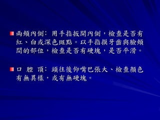 兩頰內側﹕用手指扳開內側，檢查是否有
紅、白或深色斑點。以手指摸牙齒與臉頰
間的部位，檢查是否有硬塊，是否平滑。

口 腔 頂﹕頭往後仰嘴巴張大、檢查顏色
有無異樣，或有無硬塊。
 
