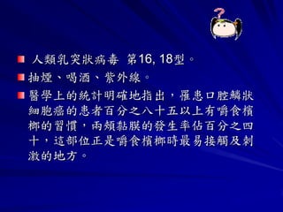 人類乳突狀病毒 第16, 18型。
抽煙、喝酒、紫外線。
醫學上的統計明確地指出，罹患口腔鱗狀
細胞癌的患者百分之八十五以上有嚼食檳
榔的習慣，兩頰黏膜的發生率佔百分之四
十，這部位正是嚼食檳榔時最易接觸及刺
激的地方。
 