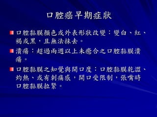 口腔癌早期症狀
口腔黏膜顏色或外表形狀改變：變白、紅、
褐或黑，且無法抹去。
潰瘍：超過兩週以上未癒合之口腔黏膜潰
瘍。
口腔黏膜之知覺與開口度：口腔黏膜乾澀、
灼熱、或有刺痛感，開口受限制，張嘴時
口腔黏膜拉緊。
 
