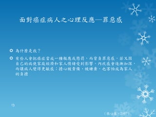 面對癌症病人之心理反應─罪惡感



 為什麼是我？
 有些人會把癌症當成一種報應或懲罰，而背負罪惡感，若又因
  自己的病使家庭經濟和家人情緒受到影響，內疚感會逐漸加深，
  而讓病人變得更敏感；擔心被責備、被嫌棄，也害怕成為家人
  的負擔




13

                      （張心慧，2007）
 
