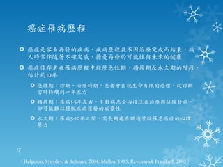 癌症罹病歷程

  癌症是容易再發的疾病，疾病歷程並不因治療完成而結束，病
   人時常伴隨著不確定感，擔憂再發的可能性與未來的健康
  癌症倖存者在罹病歷程中經歷急性期，擴展期及永久期的階段，
   估計約10年
      急性期：診斷、治療時期，患者會出現生命有限的恐懼，從診斷
       當時持續到一年左右
      擴展期：罹病1-5年左右，多數病患全心投注在治療與延緩發病，
       卻可能難以擺脫疾病復發的威脅性
      永久期：罹病5-10年之間，需長期處在調適曾經罹患癌症的心理
       壓力



17

 （Helgeson, Synydey, & Seltman, 2004; Mullen, 1985; Revenson& Pranikoff, 2005）
 