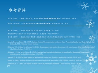 參考資料
王正旭（2005）。建構「癌症病友」共同照護網路中華民國癌症希望協會。民101年10月3日取自：
  http://www.bhp.doh.gov.tw/download/cancertakecare/pdf/940812-2.pdf
吳英璋（無日期）。心理專家的抗癌智慧好心肝全球資訊網。民101年10月3日，取自：
  http://liver.org.tw/index.php?option=com_content&view=article&layout=liverarticle&catid=121&id=1602&COLUMNMODE
  =2
胡文郁（1999）。淺談癌末病患之生活品質評估。安寧療護，10，3-10。
陳慶瑜(2004)。癌病人本土化靈性照顧模式。台灣醫學，8(1)，664-671。
張心慧（2007）。癌症病人的心理需求─你能瞭解我的心嗎？台灣癌症防治網。民101年10月3日，取自：
  http://cisc.twbbs.org/lifetype/index.php?op=ViewArticle&articleId=672&blogId=1
Epstein, R.M., & Street, R.L. (2007). Patient-Centered Communication in Cancer Care: Promoting Healing and Reducing Suffering.
    Bethesda, M.D.: National Cancer Institute.
Helgeson, V. S., Cohen, S., & Schulz, R. (2000). Group support intervention for women with breast cancer: Who benefits from what?
    Health Psychology, 19, 107-114.
Gallagher, J., Parle, M., & Cairns, D. (2002). Appriasal and psychological distress six months after diagnosis of breast cancer.
    British Journal of Health Psychology, 7, 365-376.
Martsolf, D. S. (1997) Culture aspects of spirituality in cancer care. Seminars in Oncology Nursing, 13(4), 36-41.
Mullen, F. (1985). Seasons of survival: Reflections of a physician with cancer. New England Journal of Medicine, 313 (4). 270-273.
Northouse, L. L. (1989). The impact of breast cancer on patients and husbands. Cancer Nursing, 12(5), 276-284.
39
 