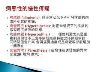    觸感痛 (allodynia): 於正常狀況下不引發疼痛的刺
    激所引起的疼痛.
   痛覺過度 (Hyperalgesia): 對正常情況下的疼痛刺
    激有過度增強的反應.
   病態痛覺 (Hyperpathia）：一種對刺激尤其是重
    複刺激引發不正常疼痛反應為特徵之疼痛症候群，
    同時閾值會升高 會與痛覺過度或是痛覺敏感度增加
    一起存在
   感覺異常（Paresthesia）自發性或誘發性的異常
    感覺(癢 燒灼 麻刺)．
 