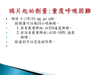    嗎啡 5-(10)15 mg po q4h
    ＠劑量可以每24小時漸增。
     1.若有嚴重肺病:以25%速度漸增。
     2.若沒有嚴重肺病:以50-100% 速度
       漸增。
    ＠直到可以忍受副作用。

 