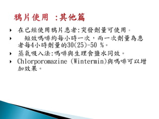    在已經使用鴉片患者:突發劑量可使用。
     短效嗎啡約每小時一次，而一次劑量為患
    者每4小時劑量的30(25)-50 %。
   蒸氣吸入法:嗎啡與生理食鹽水同效。
   Chlorporomazine (Wintermin)與嗎啡可以增
    加效果。
 