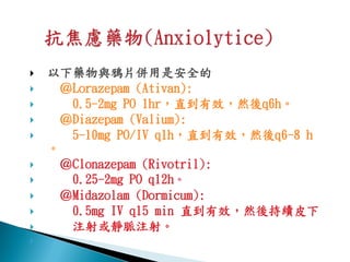    以下藥物與鴉片併用是安全的
    ＠Lorazepam (Ativan):
     0.5-2mg PO 1hr，直到有效，然後q6h。
    ＠Diazepam (Valium):
     5-10mg PO/IV q1h，直到有效，然後q6-8 h
    。
    ＠Clonazepam (Rivotril):
     0.25-2mg PO q12h。
    ＠Midazolam (Dormicum):
     0.5mg IV q15 min 直到有效，然後持續皮下
     注射或靜脈注射。

 