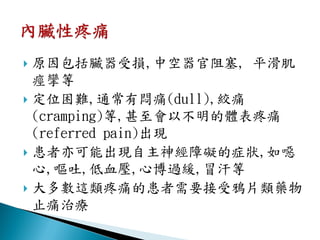  原因包括臟器受損,中空器官阻塞, 平滑肌
  痙攣等
 定位困難,通常有悶痛(dull),絞痛
  (cramping)等,甚至會以不明的體表疼痛
  (referred pain)出現
 患者亦可能出現自主神經障礙的症狀,如噁
  心,嘔吐,低血壓,心博過緩,冒汗等
 大多數這類疼痛的患者需要接受鴉片類藥物
  止痛治療
 