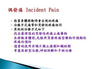  指當身體移動時會出現的疼痛
 治療方式通常和突發性疼痛相同
 其他的治療方式如下
 找出最理想的突發性疼痛止痛藥物
 在移動身體前,先服用突發疼痛型藥物作預期性
  疼痛的預防
 適當地使用非鴉片類止痛劑和輔助劑
 考慮放射型治療,神經阻斷和手術治療
 