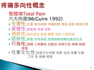 整體痛Total Pain
六大向度(McGuire 1992)
 生理性;位置 發作時間 持續時間 導因 症狀 解剖生理
 感覺性;嚴重度 性質 型態
 情感性;窘迫症狀 焦慮 憂鬱 受苦 心智狀態
 認知性;意義 思考過程 因應策略相關知識及信念
 行為性;溝通 人際關係 活動性 特殊行為 用藥 睡眠
    疲倦
 社會文化性;民族文化特質 年齡 性別 家屬 社會
     工作 家 娛樂 環境


                                17
 