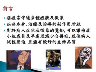  癌症常伴隨多種症狀及徵象
 疾病本身,治療及治療的副作用所致
 對於病人症狀及徵象的覺知,可以讓檢康
小組成員及早處理減少合併症,並使病人
減輕窘迫 且能有較好的生活品質
 