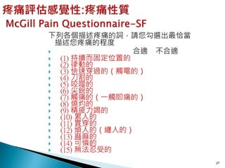 下列各個描述疼痛的詞，請您勾選出最恰當
  描述您疼痛的程度
               合適 不合適
  (1) 持續而固定位置的
  (2) 律動的
  (3) 快速穿過的（觸電的）
  (4) 刀割的
  (5) 咬噬的
  (6) 尖銳的
  (7) 觸痛的（一觸即痛的）
  (8) 燒灼的
  (9) 精疲力竭的
  (10) 累人的
  (11) 貫穿的
  (12) 煩人的（纏人的）
  (13) 麻麻的
  (14) 可憐的
  (15) 無法忍受的
                         27
 
