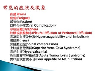 疼痛 (Pain)
疲倦(Fatigue)
感染(Infection)
口腔合併症(Oral Complication)
呼吸困難(Dyspnea)
肋膜或腹腔積水(Pleural Effusion or Peritoneal Effusion)
高凝固血症及栓塞(Hypercoagulability and Embolism)
腸阻塞(ileus)
脊髓壓迫症(Spinal compression)
上腔靜脈徵候群(Superior Vena Cava Syndrome)
高鈣血症(Hypercalcemia)
急性腫瘤溶解徵候群(Acute Tumor Lysis Syndrome)
胃口差或營養不良(Poor appetite or Malnutrition)
 