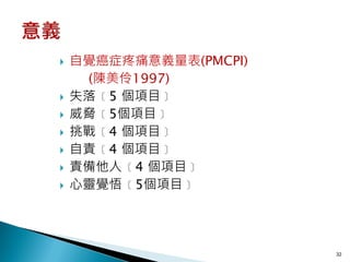    自覺癌症疼痛意義量表(PMCPI)
     (陳美伶1997)
   失落﹝5 個項目﹞
   威脅﹝5個項目﹞
   挑戰﹝4 個項目﹞
   自責﹝4 個項目﹞
   責備他人﹝4 個項目﹞
   心靈覺悟﹝5個項目﹞




                        32
 