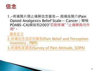 1.-疼痛鴉片類止痛藥信念量表— 癌痛版簡介(Pain
 Opioid Analgesics Belief Scale— Cancer；簡稱
 POABS-CA)賴裕和2003“忍耐疼痛” “止痛藥負向作
 用"。
 量表全文
2.疼痛信念及認知量表(Pain Belief and Perception
 Inventory , PBPI)
3.疼痛態度量表(Survey of Pain Attitude, SOPA)




                                             35
 