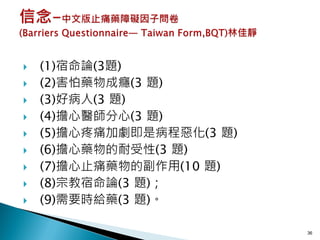    (1)宿命論(3題)
   (2)害怕藥物成癮(3 題)
   (3)好病人(3 題)
   (4)擔心醫師分心(3 題)
   (5)擔心疼痛加劇即是病程惡化(3 題)
   (6)擔心藥物的耐受性(3 題)
   (7)擔心止痛藥物的副作用(10 題)
   (8)宗教宿命論(3 題)；
   (9)需要時給藥(3 題)。

                           36
 