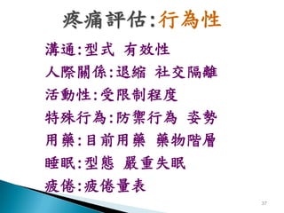 疼痛評估:行為性
溝通:型式 有效性
人際關係:退縮 社交隔離
活動性:受限制程度
特殊行為:防禦行為 姿勢
用藥:目前用藥 藥物階層
睡眠:型態 嚴重失眠
疲倦:疲倦量表
               37
 