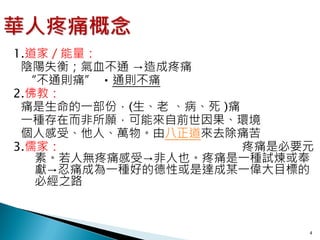 1.道家／能量：
 陰陽失衡；氣血不通 →造成疼痛
  “不通則痛” ‧通則不痛
2.佛教：
 痛是生命的一部份，(生、老 、病、死 )痛
 一種存在而非所願，可能來自前世因果、環境
 個人感受、他人、萬物。由八正道來去除痛苦
3.儒家：                  疼痛是必要元
   素。若人無疼痛感受→非人也。疼痛是一種試煉或奉
   獻→忍痛成為一種好的德性或是達成某一偉大目標的
   必經之路



                            4
 