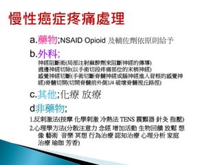 慢性癌症疼痛處理
 a.藥物;NSAID Opioid 及輔佐劑依原則給予
 b.外科;
  神經阻斷術(局部注射麻醉劑來阻斷神經的傳導)
  週邊神經切除(以手術切段疼痛部位的末梢神經)
  感覺神經切斷(手術切斷脊髓神經或腦神經進入背根的感覺神
  經)脊髓切開(切開脊髓前外側1/4 破壞脊髓視丘路徑)

 c.其他;化療 放療
 d非藥物;
 1.反刺激法(按摩 化學刺激 冷熱法 TENS 震顫器 針灸 指壓)
 2.心理學方法(分散注意力 念經 增加活動 生物回饋 放鬆 想
    像 藝術 音樂 冥想 行為治療 認知治療 心理分析 家庭
    治療 瑜珈 芳香)
 