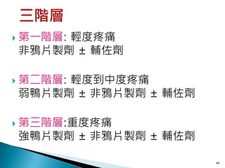  第一階層:
     輕度疼痛
非鴉片製劑 ± 輔佐劑

 第二階層:
     輕度到中度疼痛
弱鴨片製劑 ± 非鴉片製劑 ± 輔佐劑

 第三階層:重度疼痛
強鴨片製劑 ± 非鴉片製劑 ± 輔佐劑

                      44
 