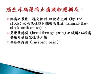  疼痛之長期、穩定控制:以按時使用（by        the
  clock）的長效性鴉片類藥物達成（around-the-
  clock medication）。
 突發性疼痛（breakthrough pain）之緩解:以按需
  要服用的短效性鴉片類
 偶發性疼痛（incident pain）
 