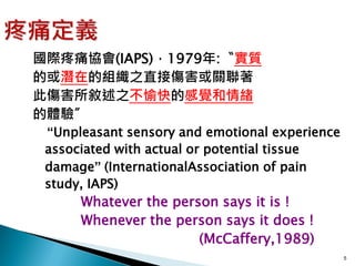 國際疼痛協會(IAPS)，1979年:〝實質
的或潛在的組織之直接傷害或關聯著
此傷害所敘述之不愉快的感覺和情緒
的體驗〞
 “Unpleasant sensory and emotional experience
 associated with actual or potential tissue
 damage” (InternationalAssociation of pain
 study, IAPS)
      Whatever the person says it is !
      Whenever the person says it does !
                       (McCaffery,1989)
                                                5
 