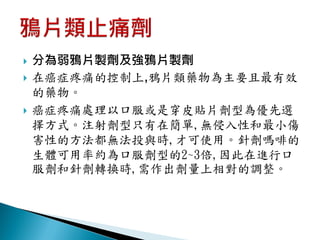    分為弱鴉片製劑及強鴉片製劑
   在癌症疼痛的控制上,鴉片類藥物為主要且最有效
    的藥物。
   癌症疼痛處理以口服或是穿皮貼片劑型為優先選
    擇方式。注射劑型只有在簡單,無侵入性和最小傷
    害性的方法都無法投與時,才可使用。針劑嗎啡的
    生體可用率約為口服劑型的2~3倍,因此在進行口
    服劑和針劑轉換時,需作出劑量上相對的調整。
 
