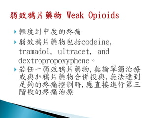  輕度到中度的疼痛
 弱效鴉片藥物包括codeine,
  tramadol, ultracet, and
  dextropropoxyphene。
 若任一弱效鴉片藥物,無論單獨治療
  或與非鴉片藥物合併投與,無法達到
  足夠的疼痛控制時,應直接進行第三
  階段的疼痛治療
 