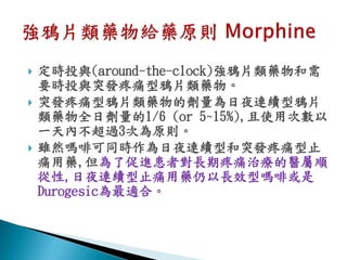    定時投與(around-the-clock)強鴉片類藥物和需
    要時投與突發疼痛型鴉片類藥物。
   突發疼痛型鴉片類藥物的劑量為日夜連續型鴉片
    類藥物全日劑量的1/6 (or 5~15%),且使用次數以
    一天內不超過3次為原則。
   雖然嗎啡可同時作為日夜連續型和突發疼痛型止
    痛用藥,但為了促進患者對長期疼痛治療的醫屬順
    從性,日夜連續型止痛用藥仍以長效型嗎啡或是
    Durogesic為最適合。
 