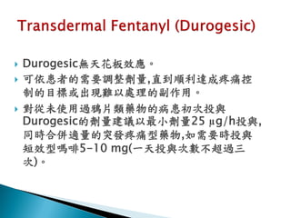    Durogesic無天花板效應。
   可依患者的需要調整劑量,直到順利達成疼痛控
    制的目標或出現難以處理的副作用。
   對從未使用過鴉片類藥物的病患初次投與
    Durogesic的劑量建議以最小劑量25 µg/h投與,
    同時合併適量的突發疼痛型藥物,如需要時投與
    短效型嗎啡5-10 mg(一天投與次數不超過三
    次)。
 