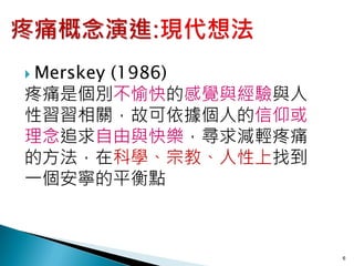  Merskey
     (1986)
疼痛是個別不愉快的感覺與經驗與人
性習習相關，故可依據個人的信仰或
理念追求自由與快樂，尋求減輕疼痛
的方法，在科學、宗教、人性上找到
一個安寧的平衡點



                   6
 