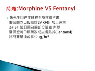   朱先生因癌症轉移全身疼痛不堪
    醫師開立口服嗎啡2# Q4h 加上睡前
    2# ST 近日因為腸部分阻塞 所以
    醫師想將口服藥改成皮膚貼片(Fentanyl)
    試問要帶換成多少ug/hr?
 