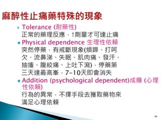  Tolerance (耐藥性)
  正常的藥理反應，↑劑量才可達止痛
 Physical dependence 生理性依賴
  突然停藥，有戒斷現象(煩躁、打呵
  欠、流鼻涕、失眠、肌肉痛、發汗、
  抽搐、腹絞痛、上吐下瀉)，停藥第
  三天達最高峯，7-10天即會消失
 Addition (psychological dependent)成癮 (心理
  性依賴)
  行為的異常，不擇手段去獲取藥物來
  滿足心理依賴

                                        68
 