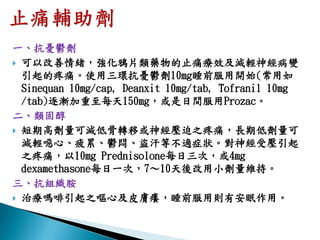 一、抗憂鬱劑
 可以改善情緒，強化鴉片類藥物的止痛療效及減輕神經病變
  引起的疼痛。使用三環抗憂鬱劑10mg睡前服用開始(常用如
  Sinequan 10mg/cap, Deanxit 10mg/tab, Tofranil 10mg
  /tab)逐漸加重至每天150mg，或是日間服用Prozac。
二、類固醇
 短期高劑量可減低骨轉移或神經壓迫之疼痛，長期低劑量可
  減輕噁心、疲累、鬱悶、盜汗等不適症狀。對神經受壓引起
  之疼痛，以10mg Prednisolone每日三次，或4mg
  dexamethasone每日一次，7～10天後改用小劑量維持。
三、抗組織胺
 治療嗎啡引起之嘔心及皮膚癢，睡前服用則有安眠作用。
 