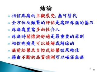 結論
 相信疼痛的主觀感受,無可替代
 全方位及頻繁的評估是處理疼痛的基石

 疼痛處置需多向性介入

 疼痛時關懷與舒適是最重要的原則

 相信疼痛是可以緩解或解除的

 痛前給藥及自控式給藥效果較佳

 藉由不斷的品質偵測可以確保無痛



                  78
                       78
 