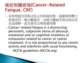    長時間感受到無法阻止的耗竭狀態，感覺精神體力
    都變差的一種主觀感受，這種主觀感受無法經由休
    息而緩解，甚至會在治療後還持續
   Cancer-related fatigue is a distressing
    persistent, subjective sense of physical,
    emotional and/or cognitive tiredness or
    exhaustion related to cancer or cancer
    treatment. It is not proportional to any recent
    activity and interferes with usual functioning.
       NCCN guidelines (NCCN.org)
 