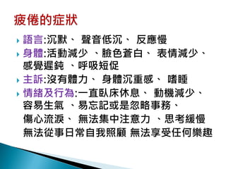  語言:沉默、 聲音低沉、 反應慢
 身體:活動減少 、臉色蒼白、 表情減少、
  感覺遲鈍 、呼吸短促
 主訴:沒有體力、 身體沉重感、 嗜睡
 情緒及行為:一直臥床休息、 動機減少、
  容易生氣 、易忘記或是忽略事務、
  傷心流淚、 無法集中注意力 、思考緩慢
  無法從事日常自我照顧 無法享受任何樂趣
 