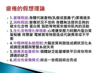    1.蓄積假說:身體代謝產物(乳酸或氫離子)累積過多
   2.消耗假說:營養狀況不佳時 身體無法提供足夠的
    碳水化合物 蛋白質 脂肪等物質來維持肌肉的活動
   3.生化及物理化學現象:心裡遭受壓力時體內蛋白質
    葡萄糖 荷爾蒙 電解質等物質造成代謝異常或不平
    衡
   4.中樞神經系統控制:大腦皮質刺激造成網狀活化系
    統調控清醒與警覺系統失常
   5.適應及能量保存:個體缺乏能量導致平日保存用來
    調適的缺乏
   6.統合性疲備模式:綜合一些假說綜合而成
 
