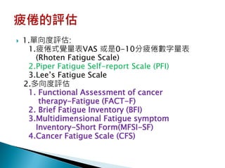    1.單向度評估:
     1.疲倦式覺量表VAS 或是0-10分疲倦數字量表
       (Rhoten Fatigue Scale)
     2.Piper Fatigue Self-report Scale (PFI)
     3.Lee’s Fatigue Scale
    2.多向度評估
     1. Functional Assessment of cancer
        therapy-Fatigue (FACT-F)
     2. Brief Fatigue Inventory (BFI)
     3.Multidimensional Fatigue symptom
       Inventory-Short Form(MFSI-SF)
     4.Cancer Fatigue Scale (CFS)
 
