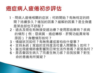 1、問病人疲倦相關的症狀：何時開始？有無特定的時
  間？持續多久？增加的因素？緩解的因素？是全身還
  是某些部位不舒服？
2、過去及現在有無接受過治療？使用那些藥物？疾病
  的情形（例：惡病質、癌症轉移、肝腎功能異常等
  原因）？身體情形如何？
3、情緒狀況如何？有無焦慮或害怕些什麼事？
4、支持系統（家庭的支持度及社會人際關係）如何？
5、當出現疲倦時會影響到日常生活作息嗎？感受為何？
6、是否會因生病久了而產生無力感？自我放棄？對生
   命的意義有所質疑？
 