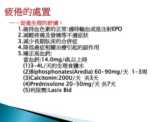 一、促進生理的舒適：
  1.維持血色素的正常:適時輸血或是注射EPO
  2.減輕疼痛及發燒等不適症狀
  3.減少長期臥床的合併症
  4.降低癌症相關治療引起的副作用
  5.矯正高血鈣:
    當血鈣:14.0mg/dL以上時
    (1)3-4L/天的生理食鹽水
    (2)Biphosphonates(Aredia) 60-90mg/天 1-3周
    (3)Calcitonin:200U/天 共3天
    (4)Prednisolone 20-50mg/天 共7天
    (5)利尿劑:Lasix Bid
 