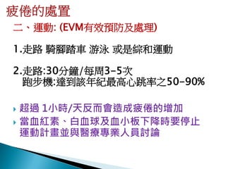 二、運動: (EVM有效預防及處理)

1.走路 騎腳踏車 游泳 或是綜和運動

2.走路:30分鐘/每周3-5次
  跑步機:達到該年紀最高心跳率之50-90%

 超過 1小時/天反而會造成疲倦的增加
 當血紅素、白血球及血小板下降時要停止
  運動計畫並與醫療專業人員討論
 
