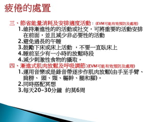 三、節省能量消耗及安排適度活動： (EVM可能有效預防及處理)
  1.維持漸進性的的活動或社交，可將重要的活動安排
    在前面，並且減少非必要性的活動
  2.避免過長的午睡
  3.鼓勵下床或床上活動 ，不要一直臥床上
  4.睡前至少有一小時的放鬆時段
  4.減少刺激性食物的攝取。
四、漸進式肌肉放鬆及呼吸調節:(EVM可能有效預防及處理)
  1.運用音樂或是錄音帶逐步作肌肉放鬆(由手至手臂、
    肩膀、 頭、頸、軀幹、腿和腳)。
  2.同時搭配冥想
  3.每天20-30分鐘 約莫6周
 