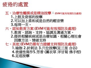五、治療性觸摸或是精油按摩：(EVM可能有效預防及處理)
  1.上肢及背部的按摩
  2.可以加上柔和或是自然的輕音樂
  3.每周一次。
六、認知教育方案:(EVM可能有效預防及處理)
  1.教育、諮詢、支持、協調及溝通方案。
  2.提供相關疾病或是治療知識、相關心理社會
    因應方法、情緒支持
七、其他:(EVM仍需有力證據支持預防及處理)
   1.瑜珈 2.針刺法 3.穴位按摩(足三里 合谷)
   4.表達性寫作5.芳香 (薰衣草 洋甘菊 佛手柑)
   6.足底按摩
 