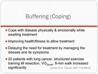 Buffering (Coping)

 Cope with disease physically & emotionally while
 awaiting treatment
 Improving health/fitness to allow treatment

 Delaying the need for treatment by managing the
 disease and its symptoms
 20 patients with lung cancer, structured exercise
 training till resection, VO2peak, 6-min walk increased
 significantly                 (Jones et al. Cancer 2007;110:590-8)
 