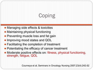 Coping
 Managing side effects & toxicities
 Maintaining physical functioning
 Preventing muscle loss and fat gain
 Improving mood states and QOL
 Facilitating the completion of treatment
 Potentiating the efficacy of cancer treatment
 Moderate positive effects on: fitness, physical functioning,
  strength, fatigue, QOL


             Courneya et al, Seminars in Oncology Nursing 2007;23(4):242-52
 